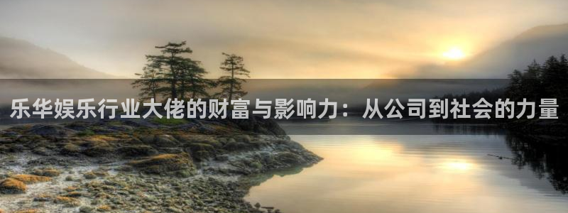 众腾娱乐：乐华娱乐行业大佬的财富与影响力：从公司到社会的力量